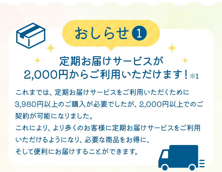 【おしらせ(1)】定期お届けサービスが2,000円からご利用いただけます！※1　これまでは、定期お届けサービスをご利用いただくために3,980円以上のご購入が必要でしたが、2,000円以上でのご契約が可能になりました。これにより、より多くのお客様に定期お届けサービスをご利用いただけるようになり、必要な商品をお得に、そして便利にお届けすることができます。
