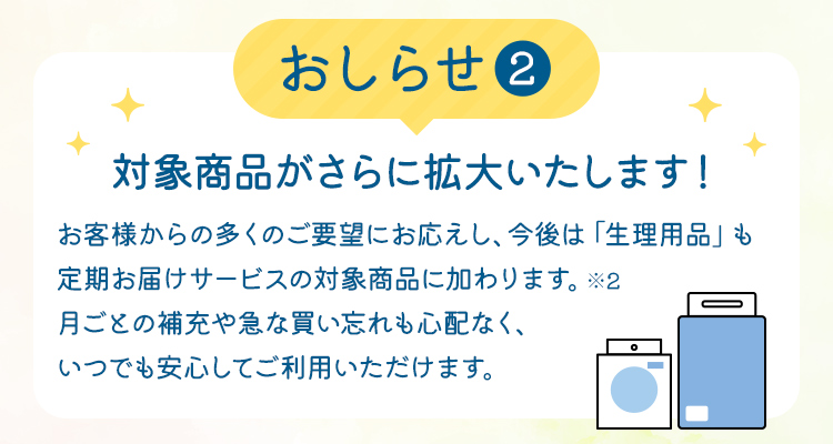 【おしらせ(2)】対象商品がさらに拡大いたします！　お客様からの多くのご要望にお応えし、今後は「生理用品」も定期お届けサービスの対象商品に加わります。※2 月ごとの補充や急な買い忘れも心配なく、いつでも安心してご利用いただけます。