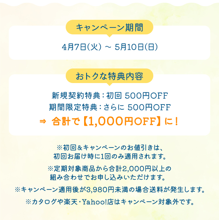 【キャンペーン期間】4月7日(火) ～ 5月10日(日) 【おトクな特典内容】新規契約特典：初回 500円OFF期間限定特典：さらに 500円OFF→合計で【1,000円OFF】に！ ※初回＆キャンペーンのお値引きは、初回お届け時に1回のみ適用されます。※定期対象商品から合計2,000円以上の組み合わせでお申し込みいただけます。※カタログや楽天・Yahoo!店はキャンペーン対象外です。