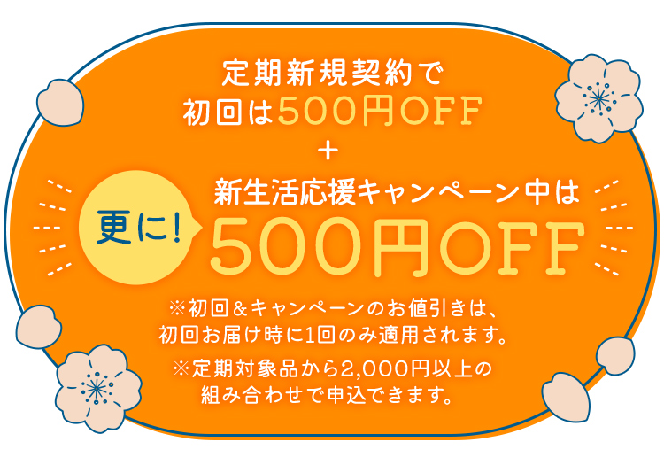 定期新規契約で初回は500円OFF+更に！新生活応援キャンペーン中は500円OFF ※初回&キャンペーンのお値引きは、初回お届け時に1回のみ適用されます。※定期対象品から2,000円以上の組み合わせで申込できます。