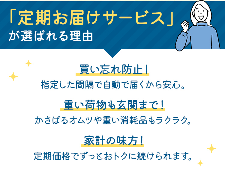 「定期お届けサービス」が選ばれる理由 買い忘れ防止！：指定した間隔で自動で届くから安心。　重い荷物も玄関まで！：かさばるオムツや重い消耗品もラクラク。　家計の味方！：定期価格でずっとおトクに続けられます。