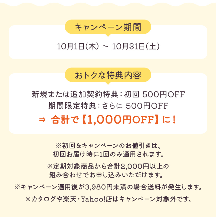 【キャンペーン期間】10月1日(木) ～ 10月31日(土) 【おトクな特典内容】新規または追加契約特典：初回 500円OFF 期間限定特典：さらに 500円OFF→合計で【1,000円OFF】に！ ※初回&キャンペーンのお値引きは、初回お届け時に1回のみ適用されます。※定期対象商品から合計2,000円以上の組み合わせでお申し込みいただけます。※キャンペーン適用後が3,980円未満の場合送料が発生します。※カタログや楽天・Yahoo!店はキャンペーン対象外です。