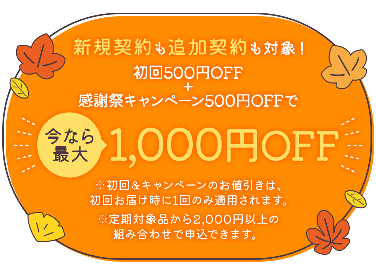 新規契約も追加契約も対象！初回500円OFF+感謝祭キャンペーン500円OFFで、今なら最大1,000円OFF ※初回&キャンペーンのお値引きは、初回お届け時に1回のみ適用されます。※定期対象品から2,000円以上の組み合わせで申込できます。