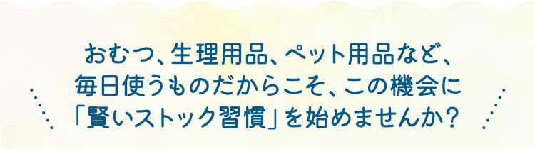 おむつ、生理用品、ペット用品など、毎日使うものだからこそ、この機会に「賢いストック習慣」を始めませんか？