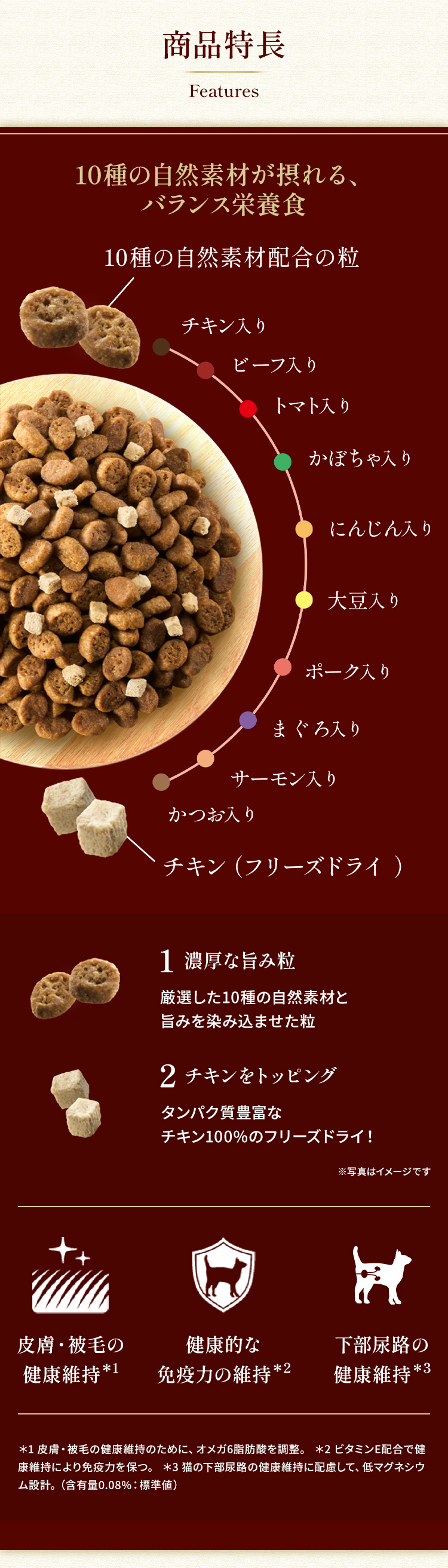 【商品特長】10種の自然素材が摂れる、バランス栄養食 1.濃厚な旨み粒：厳選した10種の自然素材と旨みを染み込ませた粒（チキン/ビーフ/トマト/かぼちゃ/にんじん/大豆/ポーク/まぐろ/サーモン/かつお）　2.チキンをトッピング：タンパク質豊富なチキン100%のフリーズドライ！　●皮膚・被毛の健康維持　●健康的な免疫力の維持 ●下部尿路の健康維持