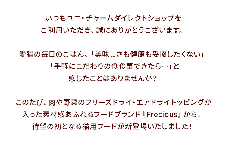 いつもユニ・チャームダイレクトショップをご利用いただき、誠にありがとうございます。愛猫の毎日のごはん、「美味しさも健康も妥協したくない」「手軽にこだわりの食食事できたら…」と感じたことはありませんか？このたび、肉や野菜のフリーズドライ・エアドライトッピングが入った素材感あふれるフードブランド『Frecious』から、待望の初となる猫用フードが新登場いたしました！
