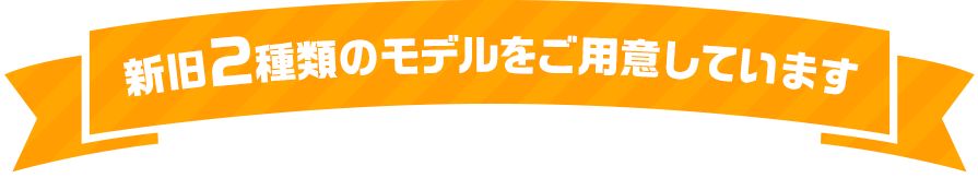 新旧2種類のモデルをご用意しています