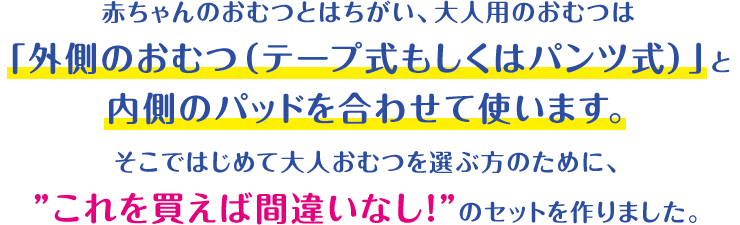 赤ちゃんのおむつとはちがい、大人用のおむつは「外側のおむつ（テープ式もしくはパンツ式）」と内側のパッドを合わせて使います。そこではじめて大人用おむつを選ぶ方のために、”これを買えば間違いなし！”のセットをつくりました。
