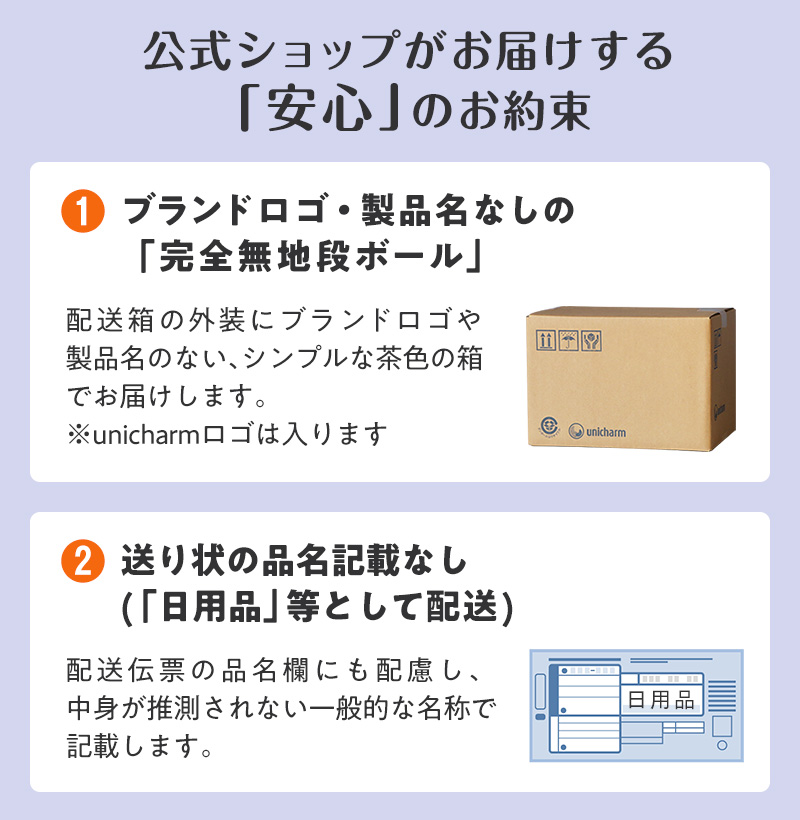 公式ショップがお届けする「安心」のお約束 ①ブランドロゴ・製品名なしの「完全無地段ボール」※ユニ・チャームロゴは入ります ②送り状の品名記載なし(「日用品」等として配送)