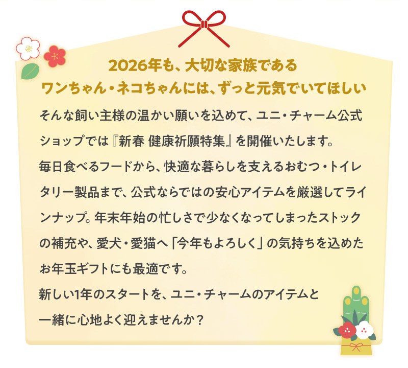 2026年も、大切な家族であるワンちゃん・ネコちゃんには、ずっと元気でいてほしい。そんな飼い主様の温かい願いを込めて、ユニ・チャーム公式ショップでは『新春 健康祈願特集』を開催いたします。毎日食べるフードから、快適な暮らしを支えるおむつ・トイレタリー製品まで、公式ならではの安心アイテムを厳選してラインナップ。年末年始の忙しさで少なくなってしまったストックの補充や、愛犬・愛猫へ「今年もよろしく」の気持ちを込めたお年玉ギフトにも最適です。新しい1年のスタートを、ユニ・チャームのアイテムと一緒に心地よく迎えませんか?