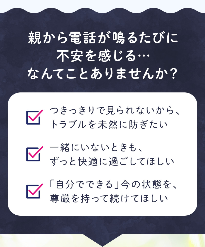 親から電話が鳴るたびに不安を感じる・・・なんてことありませんか？ ●つきっきりで見られないから、トラブルを未然に防ぎたい ●一緒にいないときも、ずっと快適に過ごしてほしい ●「自分でできる」今の状態を、尊厳を持って続けてほしい