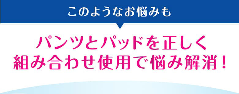 このようなお悩みもパンツとパッドを正しく組み合わせ使用で悩み解消！