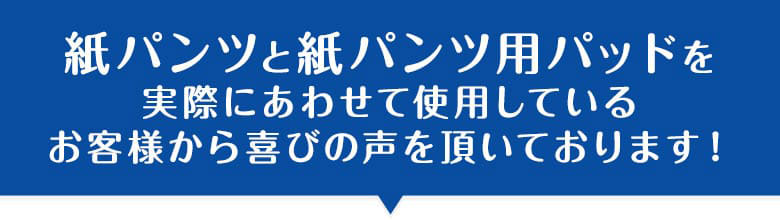 紙パンツと紙パンツ用パッドを実際にあわせて使用しているお客様から喜びの声を頂いております！