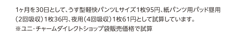1ヶ月を30日として、うす型軽快パンツLサイズ1枚86円、紙パンツ用パッド昼用（2回吸収）1枚28円、夜用（4回吸収）1枚50円として試算しています。※いきいき生活袋販売価格で試算