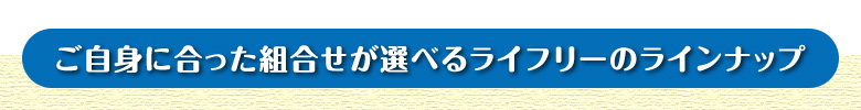 ご自身に合った組合せが選べるライフリーのラインナップ