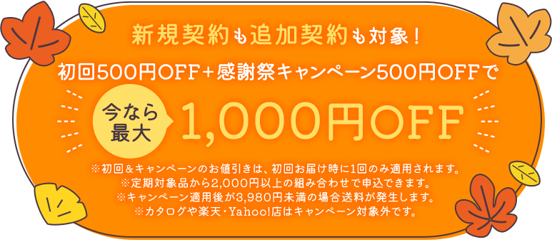 新規契約も追加契約も対象!初回500円OFF+感謝キャンペーン500円OFFで、今なら最大1,000円OFF ※初回&キャンペーンのお値引きは、初回お届け時に1回のみ適用されます。※定期対象品から2,000円以上の組み合わせで申込できます。※キャンペーン適用後が3,980円未満の場合送料が発生します。※カタログや楽天・Yahoo!店はキャンペーン対象外です。