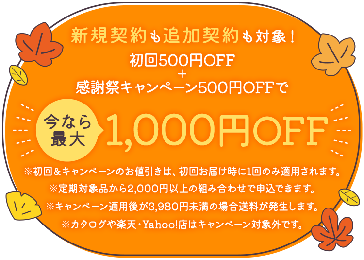 新規契約も追加契約も対象!初回500円OFF+感謝キャンペーン500円OFFで、今なら最大1,000円OFF ※初回&キャンペーンのお値引きは、初回お届け時に1回のみ適用されます。※定期対象品から2,000円以上の組み合わせで申込できます。※キャンペーン適用後が3,980円未満の場合送料が発生します。※カタログや楽天・Yahoo!店はキャンペーン対象外です。