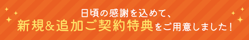 日頃の感謝を込めて、新規&追加ご契約特典をご用意しました!
