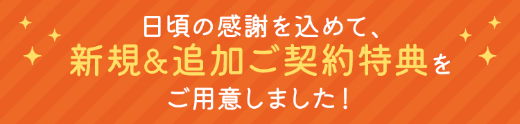 日頃の感謝を込めて、新規&追加ご契約特典をご用意しました!
