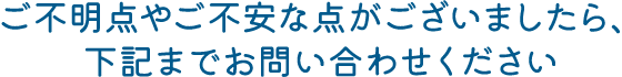 ご不明点やご不安な点がございましたら、下記までお問い合わせください