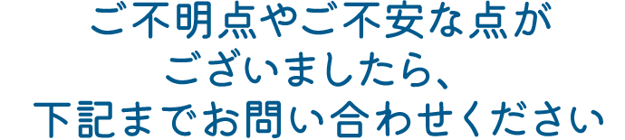 ご不明点やご不安な点がございましたら、下記までお問い合わせください
