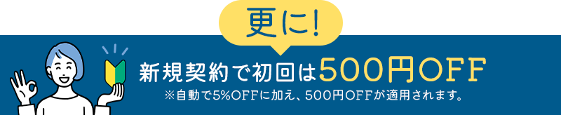 更に！新規契約で初回は500円OFF ※自動で5%OFFに加え、500円OFFが適用されます。