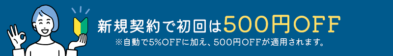 新規契約で初回は500円OFF ※自動で5%OFFに加え、500円OFFが適用されます。