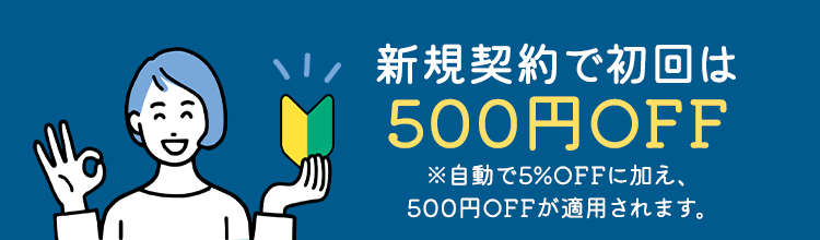 新規契約で初回は500円OFF ※自動で5%OFFに加え、500円OFFが適用されます。