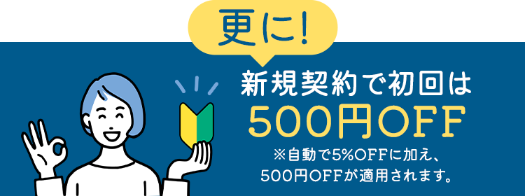 更に！新規契約で初回は500円OFF ※自動で5%OFFに加え、500円OFFが適用されます。
