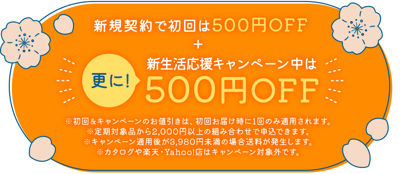 新規契約で初回は500円OFF+更に！新生活応援キャンペーン中は500円OFF ※初回&キャンペーンのお値引きは、初回お届け時に1回のみ適用されます。※定期対象品から2,000円以上の組み合わせで申込できます。※キャンペーン適用後が3,980円未満の場合送料が発生します。※カタログや楽天・Yahoo!店はキャンペーン対象外です。