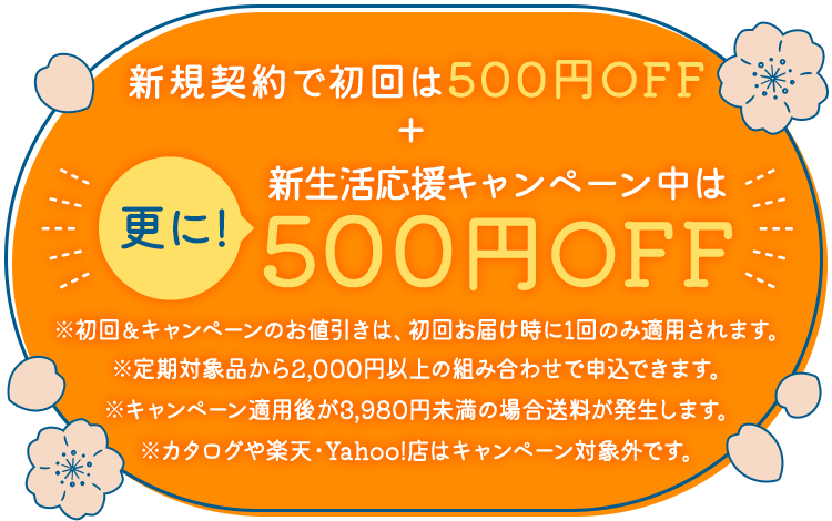 新規契約で初回は500円OFF+更に！新生活応援キャンペーン中は500円OFF ※初回&キャンペーンのお値引きは、初回お届け時に1回のみ適用されます。※定期対象品から2,000円以上の組み合わせで申込できます。※キャンペーン適用後が3,980円未満の場合送料が発生します。※カタログや楽天・Yahoo!店はキャンペーン対象外です。