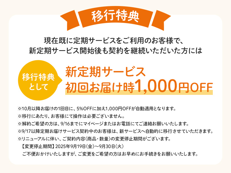 【移行特典】現在既に定期サービスをご利用のお客様で、新定期サービス開始後も契約を継続いただいた方には移行特典として「新定期サービス初回お届け時1,000円OFF」※10月以降お届けの1回目に、5%OFFに加え1,000円OFFが自動適用となります。※移行にあたり、お客様にて操作は必要ございません。※解約ご希望の方は、9/16までにマイページまたはお電話にてご連絡お願いいたします。※9/17以降定期お届けサービス契約中のお客様は、新サービスへ自動的に移行させていただきます。※リニューアルに伴い、ご契約内容(商品・数量)の変更停止期間がございます。【変更停止期間】2025年9月19日(金)～9月30日(火)ご不便おかけいたしますが、ご変更をご希望の方はお早めにお手続きをお願いいたします。