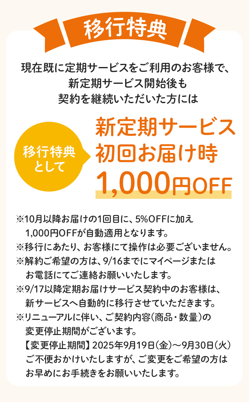 【移行特典】現在既に定期サービスをご利用のお客様で、新定期サービス開始後も契約を継続いただいた方には移行特典として「新定期サービス初回お届け時1,000円OFF」※10月以降お届けの1回目に、5%OFFに加え1,000円OFFが自動適用となります。※移行にあたり、お客様にて操作は必要ございません。※解約ご希望の方は、9/16までにマイページまたはお電話にてご連絡お願いいたします。※9/17以降定期お届けサービス契約中のお客様は、新サービスへ自動的に移行させていただきます。※リニューアルに伴い、ご契約内容(商品・数量)の変更停止期間がございます。【変更停止期間】2025年9月19日(金)～9月30日(火)ご不便おかけいたしますが、ご変更をご希望の方はお早めにお手続きをお願いいたします。
