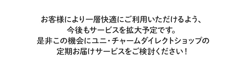 お客様により一層快適にご利用いただけるよう、今後もサービスを拡大予定です。是非この機会にユニ・チャームダイレクトショップの定期お届けサービスをご検討ください！