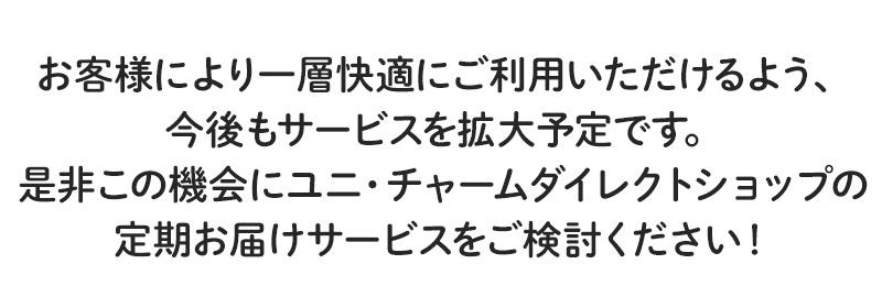 お客様により一層快適にご利用いただけるよう、今後もサービスを拡大予定です。是非この機会にユニ・チャームダイレクトショップの定期お届けサービスをご検討ください！