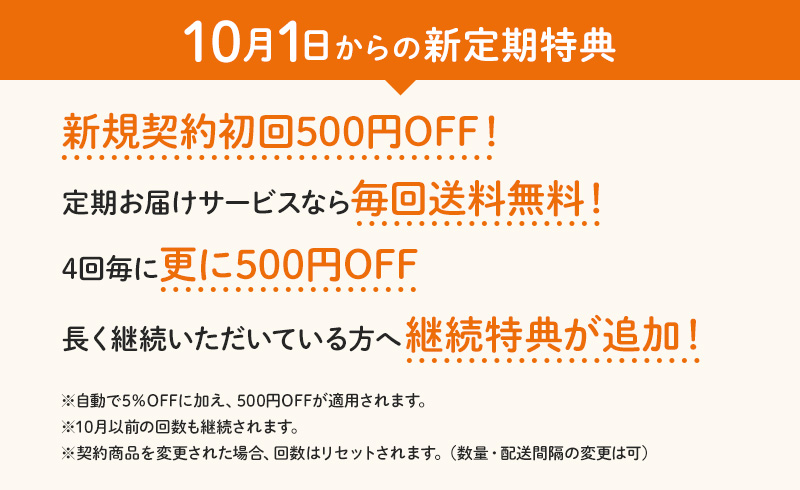 【10月1日からの新定期特典】新規契約初回500円OFF!/定期お届けサービスなら毎回送料無料！/4回毎に更に500円OFF/長く継続いただいている方へ継続特典が追加！　※自動で5%OFFに加え、500円OFFが適用されます。※10月以前の回数も継続されます。※契約商品を変更された場合、回数はリセットされます。（数量・配送間隔の変更は可）