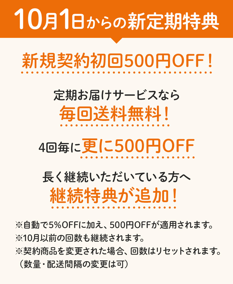 【10月1日からの新定期特典】新規契約初回500円OFF!/定期お届けサービスなら毎回送料無料！/4回毎に更に500円OFF/長く継続いただいている方へ継続特典が追加！　※自動で5%OFFに加え、500円OFFが適用されます。※10月以前の回数も継続されます。※契約商品を変更された場合、回数はリセットされます。（数量・配送間隔の変更は可）