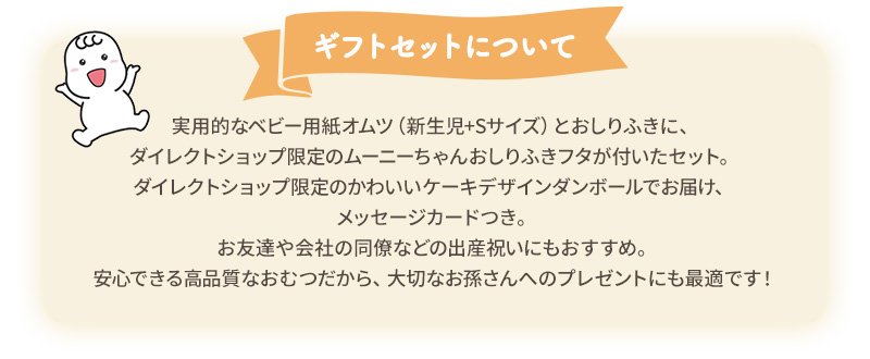 実用的なベビー用紙オムツ（新生児+Sサイズ）とおしりふきに、ダイレクトショップ限定のムーニーちゃんおしりふきフタが付いたセット。ダイレクトショップ限定のかわいいケーキデザインダンボールでお届け、メッセージカードつき。お友達や会社の同僚などの出産祝いにもおすすめ。安心できる高品質なおむつだから、大切なお孫さんへのプレゼントにも最適です！