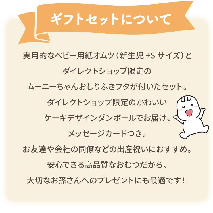 実用的なベビー用紙オムツ（新生児+Sサイズ）とおしりふきに、ダイレクトショップ限定のムーニーちゃんおしりふきフタが付いたセット。ダイレクトショップ限定のかわいいケーキデザインダンボールでお届け、メッセージカードつき。お友達や会社の同僚などの出産祝いにもおすすめ。安心できる高品質なおむつだから、大切なお孫さんへのプレゼントにも最適です！