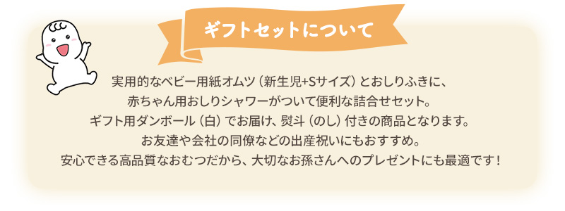 ギフトセットについて：実用的なベビー用紙オムツ（新生児+Sサイズ）とおしりふきに、赤ちゃん用おしりシャワーがついて便利な詰合せセット。ギフト用ダンボール（白）でお届け、熨斗（のし）付きの商品となります。お友達や会社の同僚などの出産祝いにおすすめ。安心できる高品質なおむつだから、大切なお孫さんへのプレゼントにも最適です！