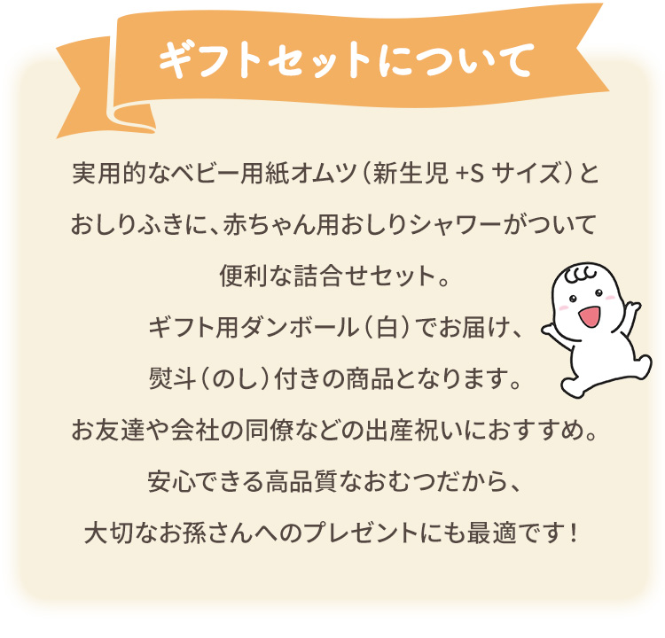 ギフトセットについて：実用的なベビー用紙オムツ（新生児+Sサイズ）とおしりふきに、赤ちゃん用おしりシャワーがついて便利な詰合せセット。ギフト用ダンボール（白）でお届け、熨斗（のし）付きの商品となります。お友達や会社の同僚などの出産祝いにおすすめ。安心できる高品質なおむつだから、大切なお孫さんへのプレゼントにも最適です！