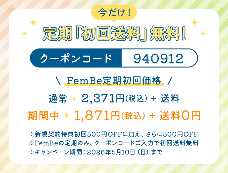 今だけ！定期「初回送料」無料！　クーポンコード：940912　＜FemBe定期初回価格＞通常→2,371円（税込）+送料　期間中→1,871円（税込）+送料0円　※新規契約特典初回500円OFFに加え、さらに500円OFF ※FemBeの定期のみ、クーポンコードご入力で初回送料無料 ※キャンペーン期間：2026年5月10日（日）まで