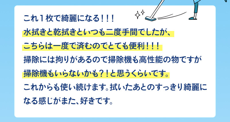 水拭きと乾拭きといつも二度手間でしたが、一度で済むのでとても便利！掃除機もいらないかも！？と思うくらい